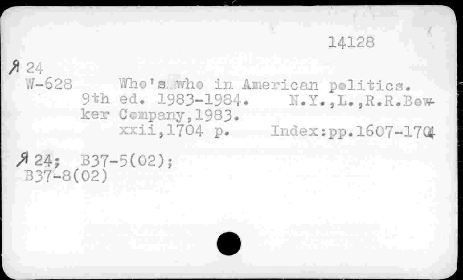 ﻿14128
A 24
W-628
9th ker
Who’s who in American politics.
ed. 1983-1984.	N. Y. ,L. ,R.R.B»w-
Company,1983.
xxii,17O4 p.	Index;pp.1607-17$
>»24; B37-5(O2);
B37-8(02)